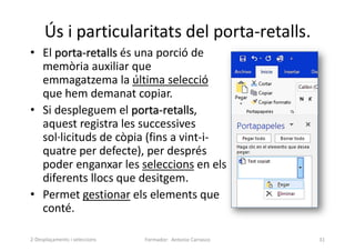 Ús i particularitats del porta-retalls.
• El porta-retalls és una porció de
memòria auxiliar que
emmagatzema la última selecció
que hem demanat copiar.
• Si despleguem el porta-retalls,
aquest registra les successives
sol·licituds de còpia (fins a vint-i-
quatre per defecte), per després
poder enganxar les seleccions en els
diferents llocs que desitgem.
• Permet gestionar els elements que
conté.
Formador: Antonio Carrasco 31
2-Desplaçaments i seleccions
 