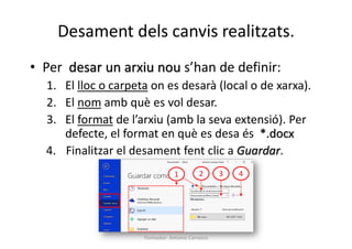 Desament dels canvis realitzats.
Formador: Antonio Carrasco
• Per desar un arxiu nou s’han de definir:
1. El lloc o carpeta on es desarà (local o de xarxa).
2. El nom amb què es vol desar.
3. El format de l’arxiu (amb la seva extensió). Per
defecte, el format en què es desa és *.docx
4. Finalitzar el desament fent clic a Guardar.
1 2 3 4
 