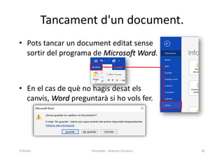 Tancament d'un document.
• Pots tancar un document editat sense
sortir del programa de Microsoft Word.
• En el cas de què no hagis desat els
canvis, Word preguntarà si ho vols fer.
Formador: Antonio Carrasco 42
3-Arxius
 