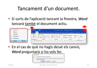 Tancament d'un document.
• Si surts de l’aplicació tancant la finestra, Word
tancarà també el document actiu.
• En el cas de què no hagis desat els canvis,
Word preguntarà si ho vols fer.
Formador: Antonio Carrasco 43
3-Arxius
 