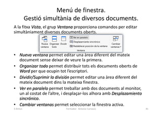 Menú de finestra.
Gestió simultània de diversos documents.
A la fitxa Vista, el grup Ventana proporciona comandos per editar
simultàniament diversos documents oberts.
• Nueva ventana permet editar una àrea diferent del mateix
document sense deixar de veure la primera.
• Organizar todo permet distribuir tots els documents oberts de
Word per que ocupin tot l’escriptori.
• Dividir/Suprimir la división permet editar una àrea diferent del
mateix document dins la mateixa finestra.
• Ver en paralelo permet treballar amb dos documents al monitor,
un al costat de l’altre, i desplaçar-los alhora amb Desplazamiento
sincrónico.
• Cambiar ventanas permet seleccionar la finestra activa.
Formador: Antonio Carrasco 45
3-Arxius
 