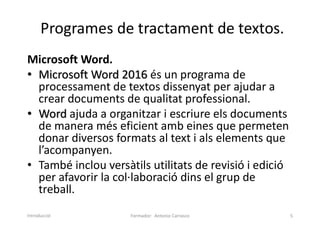 Programes de tractament de textos.
Microsoft Word.
• Microsoft Word 2016 és un programa de
processament de textos dissenyat per ajudar a
crear documents de qualitat professional.
• Word ajuda a organitzar i escriure els documents
de manera més eficient amb eines que permeten
donar diversos formats al text i als elements que
l’acompanyen.
• També inclou versàtils utilitats de revisió i edició
per afavorir la col·laboració dins el grup de
treball.
Formador: Antonio Carrasco 5
Introducció
 