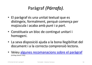Paràgraf (Párrafo).
• El paràgraf és una unitat textual que es
distingeix, formalment, perquè comença per
majúscula i acaba amb punt i a part.
• Constitueix un bloc de contingut unitari i
homogeni.
• La seva disposició ajuda a la bona llegibilitat del
document i a la correcta comprensió lectora.
• Veieu algunes recomanacions sobre el paràgraf
(al blog Lletres i tics).
Formador: Antonio Carrasco 52
4-Format de text i paràgraf
 