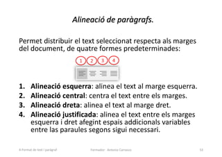 Alineació de paràgrafs.
Permet distribuir el text seleccionat respecta als marges
del document, de quatre formes predeterminades:
1. Alineació esquerra: alinea el text al marge esquerra.
2. Alineació central: centra el text entre els marges.
3. Alineació dreta: alinea el text al marge dret.
4. Alineació justificada: alinea el text entre els marges
esquerra i dret afegint espais addicionals variables
entre las paraules segons sigui necessari.
Formador: Antonio Carrasco 53
1 2 3 4
4-Format de text i paràgraf
 