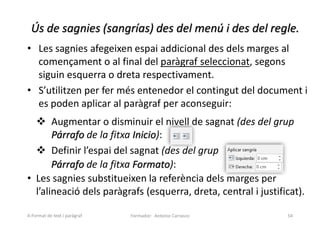 Ús de sagnies (sangrías) des del menú i des del regle.
• Les sagnies afegeixen espai addicional des dels marges al
començament o al final del paràgraf seleccionat, segons
siguin esquerra o dreta respectivament.
• S’utilitzen per fer més entenedor el contingut del document i
es poden aplicar al paràgraf per aconseguir:
 Augmentar o disminuir el nivell de sagnat (des del grup
Párrafo de la fitxa Inicio):
 Definir l’espai del sagnat (des del grup
Párrafo de la fitxa Formato):
• Les sagnies substitueixen la referència dels marges per
l’alineació dels paràgrafs (esquerra, dreta, central i justificat).
Formador: Antonio Carrasco 54
4-Format de text i paràgraf
 