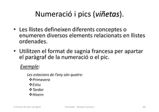 Numeració i pics (viñetas).
• Les llistes defineixen diferents conceptes o
enumeren diversos elements relacionats en llistes
ordenades.
• Utilitzen el format de sagnia francesa per apartar
el paràgraf de la numeració o el pic.
Exemple:
Les estacions de l’any són quatre:
Primavera
Estiu
Tardor
Hivern
Formador: Antonio Carrasco 60
4-Format de text i paràgraf
 