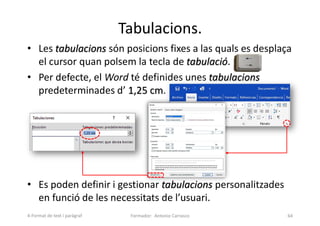 Tabulacions.
• Les tabulacions són posicions fixes a las quals es desplaça
el cursor quan polsem la tecla de tabulació.
• Per defecte, el Word té definides unes tabulacions
predeterminades d’ 1,25 cm.
• Es poden definir i gestionar tabulacions personalitzades
en funció de les necessitats de l’usuari.
Formador: Antonio Carrasco 64
4-Format de text i paràgraf
 