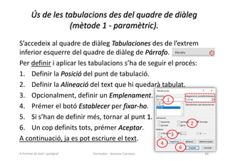 Ús de les tabulacions des del quadre de diàleg
(mètode 1 - paramètric).
S’accedeix al quadre de diàleg Tabulaciones des de l’extrem
inferior esquerre del quadre de diàleg de Párrafo.
Per definir i aplicar les tabulacions s’ha de seguir el procés:
1. Definir la Posició del punt de tabulació.
2. Definir la Alineació del text que hi quedarà tabulat.
3. Opcionalment, definir un Emplenament.
4. Prémer el botó Establecer per fixar-ho.
5. Si s’han de definir més, tornar al punt 1.
6. Un cop definits tots, prémer Aceptar.
A continuació, ja es pot escriure el text.
Formador: Antonio Carrasco 66
1
2
3
4
6
4-Format de text i paràgraf
 