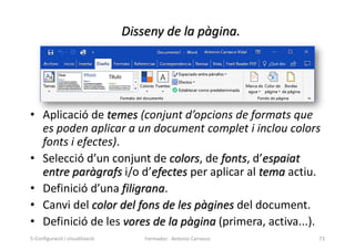 Disseny de la pàgina.
• Aplicació de temes (conjunt d’opcions de formats que
es poden aplicar a un document complet i inclou colors
fonts i efectes).
• Selecció d’un conjunt de colors, de fonts, d’espaiat
entre paràgrafs i/o d’efectes per aplicar al tema actiu.
• Definició d’una filigrana.
• Canvi del color del fons de les pàgines del document.
• Definició de les vores de la pàgina (primera, activa...).
Formador: Antonio Carrasco 73
5-Configuració i visualització
 