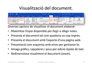 Visualització del document.
Diverses opcions de visualitzar el document elaborat:
• Maximitza l’espai disponible per llegir o afegir notes.
• Presenta el document tal com quedaria un cop imprès.
• Presenta el document amb l’aspecte d’una pàgina web.
• Presentació com esquema amb eines per gestionar-lo.
• Amaga gràfics, capçaleres i peus per edició ràpida de text.
• Redimensiona visualment el document (zoom).
Formador: Antonio Carrasco 75
5-Configuració i visualització
 