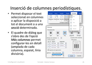 Inserció de columnes periodístiques.
• Permet disposar el text
seleccionat en columnes
o aplicar la disposició a
tot el document o a una
secció determinada.
• El quadre de diàleg que
s’obre des de l’opció
Más columnas permet
configurar-les en detall
(amplada de cada
columna, espaiat, línia
divisòria).
Formador: Antonio Carrasco 81
5-Configuració i visualització
 