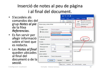 Inserció de notes al peu de pàgina
i al final del document.
• S’accedeix als
comandos des del
grup Notes al pie
de la fitxa
Referencias.
• Es fan servir per
afegir informació
sobre el text que
es redacta.
• Les Notas al final
queden ubicades
al final del
document o de la
secció.
Formador: Antonio Carrasco 82
5-Configuració i visualització
 