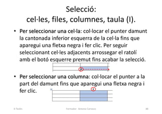 Selecció:
cel·les, files, columnes, taula (I).
• Per seleccionar una cel·la: col·locar el punter damunt
la cantonada inferior esquerra de la cel·la fins que
aparegui una fletxa negra i fer clic. Per seguir
seleccionant cel·les adjacents arrossegar el ratolí
amb el botó esquerre premut fins acabar la selecció.
• Per seleccionar una columna: col·locar el punter a la
part del damunt fins que aparegui una fletxa negra i
fer clic.
Formador: Antonio Carrasco 88
6-Taules
 