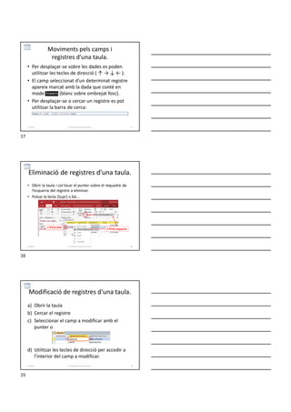 Moviments pels camps i
registres d'una taula.
• Per desplaçar-se sobre les dades es poden
utilitzar les tecles de direcció ( ↑ → ↓ ← ).
• El camp seleccionat d’un determinat registre
apareix marcat amb la dada que conté en
mode invers (blanc sobre ombrejat fosc).
• Per desplaçar-se o cercar un registre es pot
utilitzar la barra de cerca:
Formador: Antonio Carrasco 37
2-Taules
Eliminació de registres d'una taula.
• Obrir la taula i col·locar el punter sobre el requadre de
l’esquerra del registre a eliminar.
• Polsar la tecla [Supr] o bé...
1Clic dret
Formador: Antonio Carrasco 38
2-Taules
2Clic esquerre
Modificació de registres d'una taula.
a) Obrir la taula
b) Cercar el registre
c) Seleccionar el camp a modificar amb el
punter o
d) Utilitzar les tecles de direcció per accedir a
l’interior del camp a modificar.
Formador: Antonio Carrasco 39
2-Taules
37
38
39
 