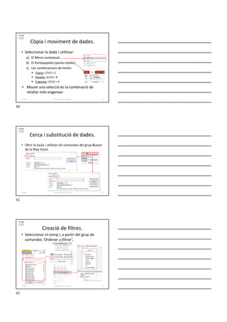 Còpia i moviment de dades.
• Seleccionar la dada i utilitzar:
a) El Menú contextual.
b) El Portapapeles (porta-retalls).
c) Les combinacions de tecles:
 Copiar: [Ctrl] + C
 Retallar: [Ctrl] + X
 Enganxar: [Ctrl] + V
• Moure una selecció és la combinació de
retallar més enganxar.
Formador: Antonio Carrasco 40
2-Taules
Cerca i substitució de dades.
• Obrir la taula i utilitzar els comandos del grup Buscar
de la fitxa Inicio.
Formador: Antonio Carrasco 41
2-Taules
Creació de filtres.
• Seleccionar el camp i, a partir del grup de
comandos ‘Ordenar y filtrar’,
Formador: Antonio Carrasco 42
2-Taules
40
41
42
 
