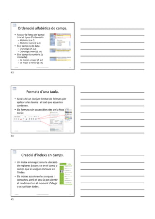 Ordenació alfabètica de camps.
• Activar la fletxa del camp i
triar el tipus d’ordenació:
– Alfabètic (A a Z)
– Alfabètic invers (Z a A)
• Si el camp es de data:
– Cronològic (A a Z)
– Cronològic invers (Z a A)
• Si el camp és numèric (o
moneda):
– De menor a major (A a Z)
– De major a menor (Z a A)
Formador: Antonio Carrasco 43
2-Taules
Formats d'una taula.
• Access té un conjunt limitat de formats per
aplicar a les taules i al text que aquestes
contenen.
• Els formats són accessibles des de la fitxa
Inicio:
Formador: Antonio Carrasco 44
2-Taules
Creació d'índexs en camps.
• Un índex emmagatzema la ubicació
de registres basant-se en el camp o
camps que es vulguin incloure en
l’índex.
• Els índexs acceleren les cerques i
consultes, però el seu ús pot alentir
el rendiment en el moment d’afegir
o actualitzar dades.
Formador: Antonio Carrasco 45
2-Taules
43
44
45
 