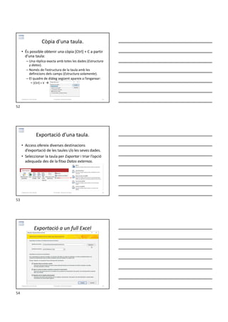 Còpia d'una taula.
• És possible obtenir una còpia [Ctrl] + C a partir
d’una taula:
– Una rèplica exacta amb totes les dades (Estructura
y datos).
– Només de l’estructura de la taula amb les
definicions dels camps (Estructura solamente).
– El quadre de diàleg següent apareix a l’enganxar:
• [Ctrl] + V 
Formador: Antonio Carrasco 52
3-Relacions entre taules
Exportació d’una taula.
• Access ofereix diverses destinacions
d’exportació de les taules i/o les seves dades.
• Seleccionar la taula per Exportar i triar l’opció
adequada des de la fitxa Datos externos.
Formador: Antonio Carrasco 53
3-Relacions entre taules
Exportació a un full Excel
Formador: Antonio Carrasco 54
3-Relacions entre taules
52
53
54
 
