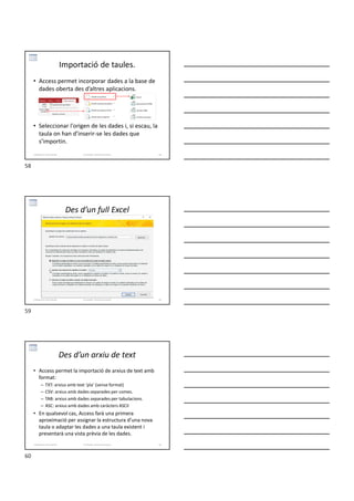 • Access permet incorporar dades a la base de
dades oberta des d’altres aplicacions.
• Seleccionar l'origen de les dades i, si escau, la
taula on han d’inserir-se les dades que
s’importin.
Importació de taules.
Formador: Antonio Carrasco 58
3-Relacions entre taules
Des d’un full Excel
Formador: Antonio Carrasco 59
3-Relacions entre taules
Des d’un arxiu de text
• Access permet la importació de arxius de text amb
format:
– TXT: arxius amb text ‘pla’ (sense format)
– CSV: arxius amb dades separades per comes.
– TAB: arxius amb dades separades per tabulacions.
– ASC: arxius amb dades amb caràcters ASCII
• En qualsevol cas, Access farà una primera
aproximació per assignar la estructura d’una nova
taula o adaptar les dades a una taula existent i
presentarà una vista prèvia de les dades.
Formador: Antonio Carrasco 60
3-Relacions entre taules
58
59
60
 