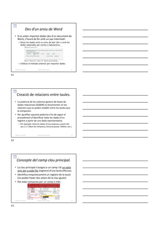 • Si es volen importar dades des d’un document de
Word, s’haurà de fer amb un pas intermedi:
– Desar les dades amb un arxiu de text ‘pla’ o amb les
dades separades per comes o tabulacions.
– Utilitzar el mètode anterior per importar dades.
Des d’un arxiu de Word
Formador: Antonio Carrasco 61
3-Relacions entre taules
Creació de relacions entre taules.
• La potència de les sistemes gestors de bases de
dades relacionals (SGBDR) es fonamenten en les
relacions que es poden establir entre les taules que
la componen.
• Per aprofitar aquesta potència s’ha de seguir el
procediment d’identificar totes les dades d’un
registre a partir de una dada representativa.
– Per exemple, totes les dades d’una empresa a partir del
seu C.I.F. (Nom de l’empresa, Direcció postal, Telèfon, etc.)
Formador: Antonio Carrasco 62
3-Relacions entre taules
Concepte del camp clau principal.
• La clau principal s'assigna a un camp i té un valor
únic per a cada fila (registre) d’una taula d’Access.
• Identifica inequívocament un registre de la taula
(no poden haver dos valors de la clau iguals).
• Pot estar composta per un camp o més.
Formador: Antonio Carrasco 63
3-Relacions entre taules
61
62
63
 
