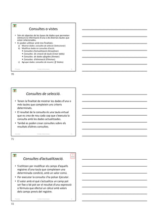 Consultes o vistes
• Són els objectes de les bases de dades que permeten
extreure la informació d’una o de diverses taules que
estan relacionades.
• Es poden utilitzar amb tres finalitats:
a) Mostrar dades: consultes de selecció (Seleccionar).
b) Modificar dades en consultes d’acció:
 Consultes d’actualització (Actualizar).
 Consultes de creació de taula (Crear tabla).
 Consultes de dades afegides (Anexar).
 Consultes d’eliminació (Eliminar).
c) Agrupar dades: consultes de resums ( ∑ Totales).
Formador: Antonio Carrasco 70
4-Consultes
Consultes de selecció.
• Tenen la finalitat de mostrar les dades d’una o
més taules que compleixin uns criteris
determinats.
• El resultat de la consulta és una taula virtual
que es crea de nou cada cop que s’executa la
consulta amb les dades actualitzades.
• També es poden crear consultes sobre els
resultats d’altres consultes.
Formador: Antonio Carrasco 71
4-Consultes
Consultes d’actualització.
• S’utilitzen per modificar els camps d’aquells
registres d’una taula que compleixen una
determinada condició, amb un valor comú.
• Per executar la consulta s’ha polsar Ejecutar.
• El valor amb el què s’actualitza un camp pot
ser fixe o bé pot ser el resultat d’una expressió
o fórmula que efectuï un càlcul amb valors
dels camps previs del registre.
Formador: Antonio Carrasco 72
4-Consultes
70
71
72
 