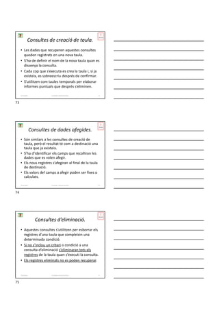 Consultes de creació de taula.
• Les dades que recuperen aquestes consultes
queden registrats en una nova taula.
• S’ha de definir el nom de la nova taula quan es
dissenya la consulta.
• Cada cop que s’executa es crea la taula i, si ja
existeix, es sobreescriu després de confirmar.
• S’utilitzen com taules temporals per elaborar
informes puntuals que després s’eliminen.
Formador: Antonio Carrasco 73
4-Consultes
Consultes de dades afegides.
• Són similars a les consultes de creació de
taula, però el resultat té com a destinació una
taula que ja existeix.
• S’ha d’identificar els camps que recolliran les
dades que es volen afegir.
• Els nous registres s’afegiran al final de la taula
de destinació.
• Els valors del camps a afegir poden ser fixes o
calculats.
Formador: Antonio Carrasco 74
4-Consultes
Consultes d’eliminació.
• Aquestes consultes s’utilitzen per esborrar els
registres d’una taula que compleixin una
determinada condició.
• Si no s’inclou un criteri o condició a una
consulta d’eliminació s’eliminaran tots els
registres de la taula quan s’executi la consulta.
• Els registres eliminats no es poden recuperar.
Formador: Antonio Carrasco 75
4-Consultes
73
74
75
 