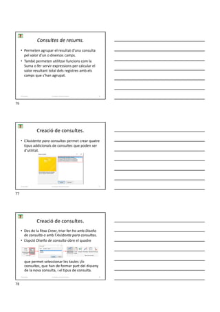 Consultes de resums.
• Permeten agrupar el resultat d’una consulta
pel valor d’un o diversos camps.
• També permeten utilitzar funcions com la
Suma o fer servir expressions per calcular el
valor resultant total dels registres amb els
camps que s’han agrupat.
Formador: Antonio Carrasco 76
4-Consultes
Creació de consultes.
• L’Asistente para consultas permet crear quatre
tipus addicionals de consultes que poden ser
d’utilitat.
Formador: Antonio Carrasco 77
4-Consultes
• Des de la fitxa Crear, triar fer-ho amb Diseño
de consulta o amb l’Asistente para consultas.
• L’opció Diseño de consulta obre el quadre
que permet seleccionar les taules i/o
consultes, que han de formar part del disseny
de la nova consulta, i el tipus de consulta.
Creació de consultes.
Formador: Antonio Carrasco 78
4-Consultes
76
77
78
 