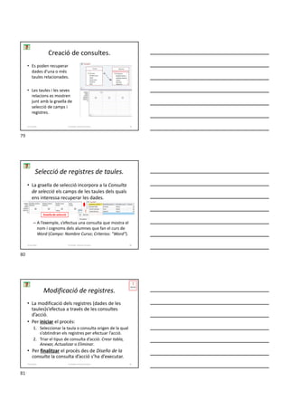 Creació de consultes.
• Es poden recuperar
dades d’una o més
taules relacionades.
• Les taules i les seves
relacions es mostren
junt amb la graella de
selecció de camps i
registres.
Formador: Antonio Carrasco 79
4-Consultes
• La graella de selecció incorpora a la Consulta
de selecció els camps de les taules dels quals
ens interessa recuperar les dades.
– A l’exemple, s’efectua una consulta que mostra el
nom i cognoms dels alumnes que fan el curs de
Word (Campo: Nombre Curso; Criterios: ″Word″).
Selecció de registres de taules.
Formador: Antonio Carrasco 80
4-Consultes
Graella de selecció
Modificació de registres.
• La modificació dels registres (dades de les
taules)s’efectua a través de les consultes
d’acció.
• Per iniciar el procés:
1. Seleccionar la taula o consulta origen de la qual
s’obtindran els registres per efectuar l’acció.
2. Triar el tipus de consulta d’acció: Crear tabla,
Anexar, Actualizar o Eliminar.
• Per finalitzar el procés des de Diseño de la
consulta la consulta d’acció s’ha d’executar.
Formador: Antonio Carrasco 81
4-Consultes
79
80
81
 
