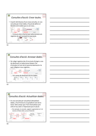 • A partir del disseny d’una nova consulta, en una
consulta per Crear tabla, s’haurà de definir el
Nombre de la tabla que es vol crear...
... i incloure el(s) criteri(s) que seleccionaran els
registres de què constarà la nova taula.
Consultes d’acció: Crear taules.
Origen Destinació
Formador: Antonio Carrasco 82
4-Consultes
• Per afegir registres des d’una taula d’origen a una
de destinació, al seleccionar Anexar s’ha
d’introduir el nom de la taula de destinació a la
què s’afegiran nous registres...
... i els camps de destinació de les dades.
Consultes d’acció: Annexar dades.
Origen Destinació
Formador: Antonio Carrasco 83
4-Consultes
• En una consulta per actualitzar (Actualizar)
dades, s’ha d’incloure a la graella el nom de la
taula i dels camps que s’han d’actualitzar junt
amb el nou valor o l’expressió que el calculi.
– Per exemple, la consulta següent augmentarà en 5 el
número d’Horas dels cursos d’Internet:
Consultes d’acció: Actualitzar dades.
Formador: Antonio Carrasco 84
Origen Destinació
4-Consultes
82
83
84
 