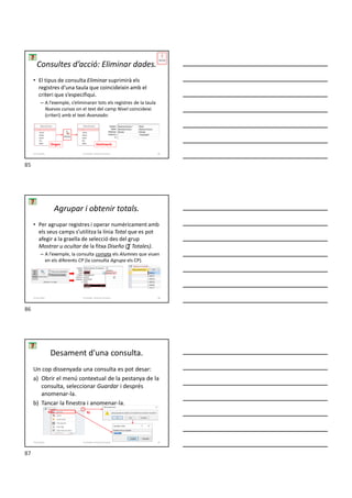 • El tipus de consulta Eliminar suprimirà els
registres d’una taula que coincideixin amb el
criteri que s’especifiqui.
– A l’exemple, s’eliminaran tots els registres de la taula
Nuevos cursos on el text del camp Nivel coincideixi
(criteri) amb el text Avanzado:
Consultes d’acció: Eliminar dades.
Origen Destinació
Formador: Antonio Carrasco 85
4-Consultes
• Per agrupar registres i operar numèricament amb
els seus camps s’utilitza la línia Total que es pot
afegir a la graella de selecció des del grup
Mostrar u ocultar de la fitxa Diseño (∑ Totales).
– A l’exemple, la consulta compta els Alumnes que viuen
en els diferents CP (la consulta Agrupa els CP).
Agrupar i obtenir totals.
Formador: Antonio Carrasco 86
4-Consultes
Desament d'una consulta.
Un cop dissenyada una consulta es pot desar:
a) Obrir el menú contextual de la pestanya de la
consulta, seleccionar Guardar i després
anomenar-la.
b) Tancar la finestra i anomenar-la.
a) b)
Formador: Antonio Carrasco 87
4-Consultes
85
86
87
 