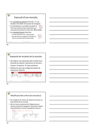 • Les consultes de selecció s’executen, un cop
desades, fent doble clic al panel de navegació.
• En Vista Diseño, és possible visualitzar la
informació sobre la que s’executarà una
consulta d’acció fent clic sobre VerResultados.
• Les consultes d’acció s’executen:
– En Vista Diseño fent clic sobre Ejecutar.
– Des del panel de navegació, fent doble clic
sobre la consulta d’acció seleccionada.
Execució d'una consulta.
Formador: Antonio Carrasco 88
4-Consultes
Impressió de resultats de la consulta.
• Per obtenir una vista prèvia del resultat d’una
Consulta de selecció, seleccionar la consulta i:
Archivo  Imprimir  Vista preliminar
• Utilitzar les eines de configuració abans de
seleccionar Imprimir.
Formador: Antonio Carrasco 89
4-Consultes
Modificació dels criteris de consulta (I).
• Per modificar els criteris de selecció cal entrar en
Vista Diseño de la consulta.
• Obrir el menú contextual de l’objecte que es
mostra al panel de navegació i seleccionar l’opció
Vista Diseño per mostrar la graella de selecció:
Formador: Antonio Carrasco 90
4-Consultes
88
89
90
 