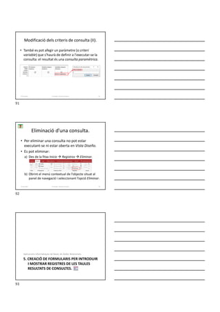 Modificació dels criteris de consulta (II).
• També es pot afegir un paràmetre (o criteri
variable) que s’haurà de definir a l'executar-se la
consulta: el resultat és una consulta paramètrica.
Formador: Antonio Carrasco 91
4-Consultes
• Per eliminar una consulta no pot estar
executant-se ni estar oberta en Vista Diseño.
• Es pot eliminar:
a) Des de la fitxa Inicio  Registros  Eliminar.
b) Obrint el menú contextual de l’objecte situat al
panel de navegació i seleccionant l’opció Eliminar.
Eliminació d'una consulta.
Formador: Antonio Carrasco 92
4-Consultes
5. CREACIÓ DE FORMULARIS PER INTRODUIR
I MOSTRAR REGISTRES DE LES TAULES
RESULTATS DE CONSULTES.
Aplicacions Informàtiques de Bases de Dades Relacionals.
91
92
93
 