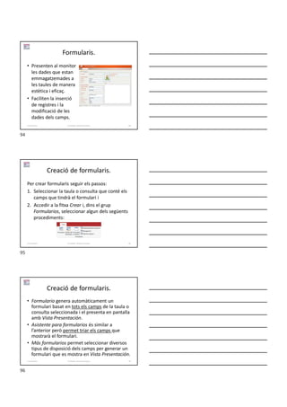 Formularis.
• Presenten al monitor
les dades que estan
emmagatzemades a
les taules de manera
estètica i eficaç.
• Faciliten la inserció
de registres i la
modificació de les
dades dels camps.
Formador: Antonio Carrasco 94
5-Formularis
Creació de formularis.
Per crear formularis seguir els passos:
1. Seleccionar la taula o consulta que conté els
camps que tindrà el formulari i
2. Accedir a la fitxa Crear i, dins el grup
Formularios, seleccionar algun dels següents
procediments:
Formador: Antonio Carrasco 95
5-Formularis
Creació de formularis.
• Formulario genera automàticament un
formulari basat en tots els camps de la taula o
consulta seleccionada i el presenta en pantalla
amb Vista Presentación.
• Asistente para formularios és similar a
l’anterior però permet triar els camps que
mostrarà el formulari.
• Más formularios permet seleccionar diversos
tipus de disposició dels camps per generar un
formulari que es mostra en Vista Presentación.
Formador: Antonio Carrasco 96
5-Formularis
94
95
96
 
