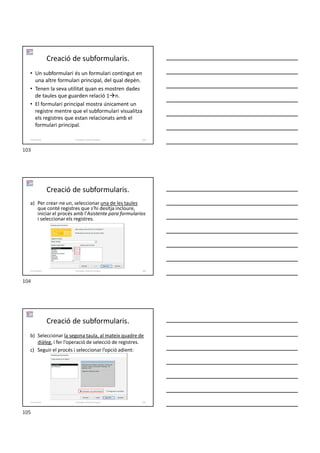 Creació de subformularis.
• Un subformulari és un formulari contingut en
una altre formulari principal, del qual depèn.
• Tenen la seva utilitat quan es mostren dades
de taules que guarden relació 1n.
• El formulari principal mostra únicament un
registre mentre que el subformulari visualitza
els registres que estan relacionats amb el
formulari principal.
Formador: Antonio Carrasco 103
5-Formularis
Creació de subformularis.
a) Per crear-ne un, seleccionar una de les taules
que conté registres que s’hi desitja incloure,
iniciar el procés amb l’Asistente para formularios
i seleccionar els registres.
Formador: Antonio Carrasco 104
5-Formularis
Creació de subformularis.
b) Seleccionar la segona taula, al mateix quadre de
diàleg, i fer l’operació de selecció de registres.
c) Seguir el procés i seleccionar l’opció adient:
Formador: Antonio Carrasco 105
5-Formularis
103
104
105
 