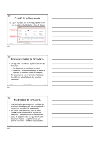 Creació de subformularis.
d) Seguir el procés per triar el tipus de formulari
per al subformulari (tabular o hoja de datos).
Formador: Antonio Carrasco 106
5-Formularis
Formulari
Subformulari
Emmagatzematge de formularis.
• Un cop creat i finalitzada la personalització del
formulari:
– S’ha d’anomenar el nou objecte formulari.
– El formulari s’incorpora als elements de la base de
dades que es presenten al panel de navegació.
• Per presentar de nou el formulari només cal
fer doble clic sobre l’objecte del panel de
navegació.
Formador: Antonio Carrasco 107
5-Formularis
Modificació de formularis.
• La Vista Diseño permet entrar a modificar les
propietats de cada un dels elements de què es
compon un formulari i la seva posició.
• Per entrar en Vista Diseño, obrir el menú
contextual de l’objecte situat al panel de
navegació i seleccionar l’opció corresponent.
• L’àrea de treball mostra una quadrícula amb
els camps inclosos i un panel lateral que
permet visualitzar i modificar les propietats.
Formador: Antonio Carrasco 108
5-Formularis
106
107
108
 