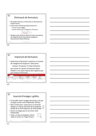 Eliminació de formularis.
• Per poder eliminar un formulari, el formulari ha
d’estar tancat.
• El formulari s’eliminarà seleccionant-lo i:
– Premen la tecla [Supr].
– Des de la fitxa Inicio  Registros  Eliminar.
• També es pot eliminar obrint el menú contextual
de l’objecte situat al panel de navegació i
seleccionant l’opció Eliminar.
Formador: Antonio Carrasco 109
5-Formularis
Impressió de formularis.
• Seleccionar el formulari a imprimir en el panel
de navegació de l’esquerra i seleccionar...
Archivo  Imprimir  Vista Preliminar
per canviar les opcions d’impressió abans
d’obtenir una copia impresa dels registres que
pot mostrar el formulari.
Formador: Antonio Carrasco 110
5-Formularis
Inserció d'imatges i gràfics.
• És possible inserir imatges des d’arxius als què
es pugui accedir amb l’Explorador d’arxius.
• Obrir el formulari i seleccionar el comando
Imagen en el grup Controles de la pestanya
Diseño de la cinta d’opcions de Vista Diseño.
• Cercar la imatge que es vol inserir amb
l’Explorador.
• Traçar un àrea rectangular amb el
ratolí en el lloc on s’hagi d’inserir.
Formador: Antonio Carrasco 111
5-Formularis
109
110
111
 