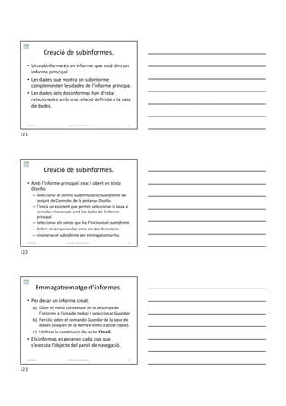 Creació de subinformes.
• Un subinforme és un informe que està dins un
informe principal.
• Les dades que mostra un subinforme
complementen les dades de l’informe principal.
• Les dades dels dos informes han d’estar
relacionades amb una relació definida a la base
de dades.
Formador: Antonio Carrasco 121
6-Informes
Creació de subinformes.
• Amb l’informe principal creat i obert en Vista
Diseño:
– Seleccionar el control Subformulario/Subinforme del
conjunt de Controles de la pestanya Diseño.
– S’inicia un assistent que permet seleccionar la taula o
consulta relacionada amb les dades de l’informe
principal.
– Seleccionar els camps que ha d’incloure el subinforme.
– Definir el camp vinculat entre els dos formularis.
– Anomenar el subinforme per emmagatzemar-ho.
Formador: Antonio Carrasco 122
6-Informes
Emmagatzematge d'informes.
• Per desar un informe creat:
a) Obrir el menú contextual de la pestanya de
l’informe a l’àrea de treball i seleccionar Guardar.
b) Fer clic sobre el comando Guardar de la base de
dades (disquet de la Barra d’eines d'accés ràpid).
c) Utilitzar la combinació de teclat Ctrl+G.
• Els informes es generen cada cop que
s’executa l’objecte del panel de navegació.
Formador: Antonio Carrasco 123
6-Informes
121
122
123
 