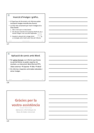 Inserció d'imatges i gràfics.
• A l’igual que els formularis, els informes poden
incorporar imatges inserides des d’arxius.
• La vista més convenient per inserir imatges és la
Vista Diseño:
1. Obrir el formulari en Vista Diseño.
2. Des del grup Controles de la pestanya Diseño fer clic a
Insertar imagen i triar una amb l’explorador.
3. Senyalar la ubicació de la imatge obrint
un rectangle amb el ratolí sobre l’àrea de l’informe.
Formador: Antonio Carrasco 127
6-Informes
Aplicació de canvis amb Word.
• Per aplicar formats a un informe que Access
no permet donar, es poden exportar els
resultats a un document Word (format RTF).
Datos externos  Exportar  Más  Word
• Els informes s’exporten amb dades tabulades i
sense imatges.
Formador: Antonio Carrasco 128
6-Informes
Formador: Antonio Carrasco
Aplicacions informàtiques de
Bases de dades relacionals
127
128
129
 