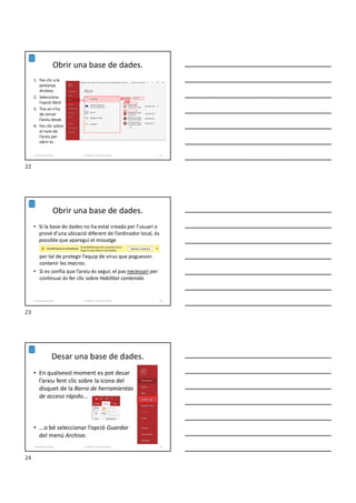 Obrir una base de dades.
1. Fes clic a la
pestanya
Archivo.
2. Selecciona
l’opció Abrir.
3. Tria on s’ha
de cercar
l’arxiu desat.
4. Fes clic sobre
el nom de
l’arxiu per
obrir-lo.
Formador: Antonio Carrasco 22
1-Conpetes generals
Obrir una base de dades.
• Si la base de dades no ha estat creada per l’usuari o
prové d’una ubicació diferent de l’ordinador local, és
possible que aparegui el missatge
per tal de protegir l’equip de virus que poguessin
contenir les macros.
• Si es confia que l’arxiu és segur, el pas necessari per
continuar és fer clic sobre Habilitar contenido.
Formador: Antonio Carrasco 23
1-Conpetes generals
Desar una base de dades.
• En qualsevol moment es pot desar
l’arxiu fent clic sobre la icona del
disquet de la Barra de herramientas
de acceso rápido...
• ...o bé seleccionar l’opció Guardar
del menú Archivo.
Formador: Antonio Carrasco 24
1-Conpetes generals
22
23
24
 