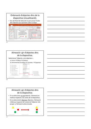 Ordenació d'objectes dins de la
diapositiva (visualització).
• Des del Panel de Selección es pot canviar l’ordre
dels objectes que apareixen sobre la diapo.
Formador: Antonio Carrasco 55
4-Treball amb objectes
Mostrar /
Ocultar
Alineació i gir d'objectes dins
de la diapositiva.
Seleccionar l’objecte o els objectes i...
a) Inicio  Dibujo  Ordenar.
b) Herramientas de dibujo  Formato  Organizar.
Formador: Antonio Carrasco 56
4-Treball amb objectes
Alineació i gir d'objectes dins
de la diapositiva.
• Si es selecciona un sol objecte, l’alineació es
realitza respecte a les vores de la diapositiva.
• Si es seleccionen diversos objectes, l’alineació
s’efectua respecte del costat de l’objecte més
proper a l’alineació seleccionada.
Alineació dreta
Formador: Antonio Carrasco 57
4-Treball amb objectes
55
56
57
 