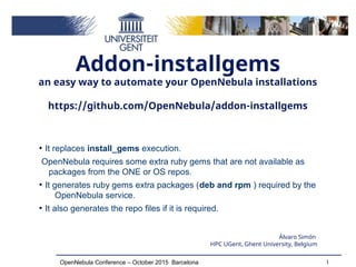 1OpenNebula Conference – October 2015 Barcelona
Addon-installgems
an easy way to automate your OpenNebula installations
https://github.com/OpenNebula/addon-installgems
Álvaro Simón
HPC UGent, Ghent University, Belgium
●
It replaces install_gems execution.
OpenNebula requires some extra ruby gems that are not available as
packages from the ONE or OS repos.
●
It generates ruby gems extra packages (deb and rpm ) required by the
OpenNebula service.
●
It also generates the repo files if it is required.
 