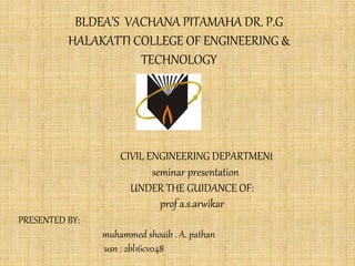 BLDEA’S VACHANA PITAMAHA DR. P.G
HALAKATTI COLLEGE OF ENGINEERING &
TECHNOLOGY
CIVIL ENGINEERING DEPARTMENt
seminar presentation
UNDER THE GUIDANCE OF:
prof a.s.arwikar
PRESENTED BY:
muhammed shoaib . A. pathan
usn : 2bl16cv048
 