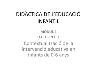 DIDÀCTICA DE L’EDUCACIÓ
INFANTIL
MÒDUL 2
U.F. 1 – N.F. 1
Contextualització de la
intervenció educativa en
infants de 0-6 anys
 