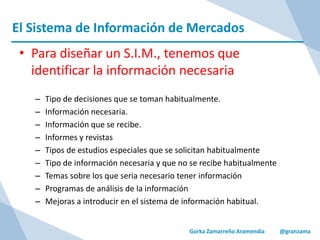 El Sistema de Información de Mercados
Gorka Zamarreño Aramendia @granzama
• Para diseñar un S.I.M., tenemos que
identificar la información necesaria
– Tipo de decisiones que se toman habitualmente.
– Información necesaria.
– Información que se recibe.
– Informes y revistas
– Tipos de estudios especiales que se solicitan habitualmente
– Tipo de información necesaria y que no se recibe habitualmente
– Temas sobre los que seria necesario tener información
– Programas de análisis de la información
– Mejoras a introducir en el sistema de información habitual.
 