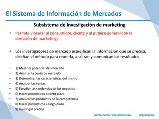 El Sistema de Información de Mercados
Gorka Zamarreño Aramendia @granzama
Subsistema de investigación de marketing
• Permite vincular al consumidor, cliente y al publico general con la
dirección de marketing.
• Los investigadores de mercado especifican la información que se precisa,
diseñan el método para reunirla, analizan y comunican los resultados
• 1) Medir el potencial del mercado
• 2) Analizar la cuota de mercado
• 3) Determinar las características del mismo
• 4) Analizar las ventas
• 5) Estudiar las tendencias de los negocios
• 6) Hacer pronósticos a corto plazo
• 7) Analizar los productos de la competencia
• 8) Hacer pronósticos a largo plazo
• 9) Investigar precios
 