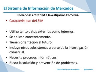 El Sistema de Información de Mercados
Gorka Zamarreño Aramendia @granzama
Diferencias entre SIM e Investigación Comercial
• Características del SIM
• Utiliza tanto datos externos como internos.
• Se aplican constantemente.
• Tienen orientación al futuro.
• Incluye otros subsistemas a parte de la investigación
comercial.
• Necesita procesos informáticos.
• Busca la solución y prevención de problemas.
 