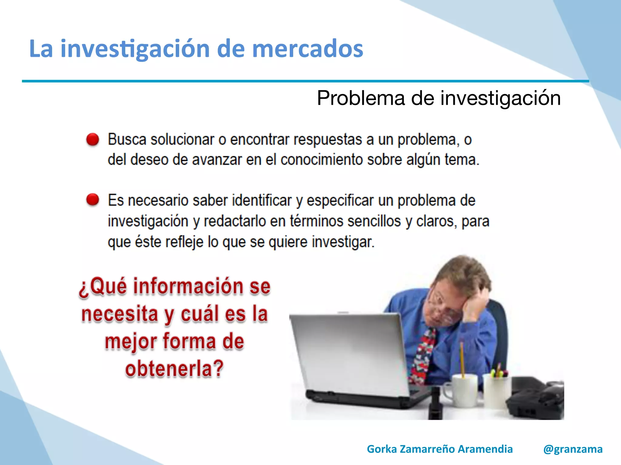 Gorka	
  Zamarreño	
  Aramendia	
  	
  	
  	
  	
  	
  	
  	
  	
  	
  	
  @granzama	
  
	
  
	
  
La	
  inves/gación	
  de	
  mercados	
  
Problema de investigación
 