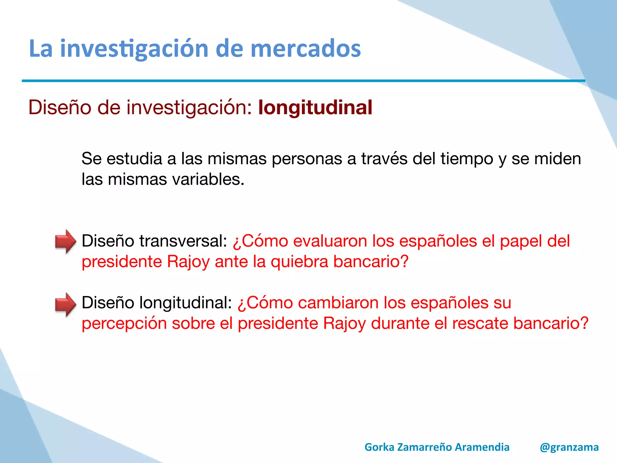 Gorka	
  Zamarreño	
  Aramendia	
  	
  	
  	
  	
  	
  	
  	
  	
  	
  	
  @granzama	
  
La	
  inves/gación	
  de	
  mercados	
  
Diseño de investigación: longitudinal
Se estudia a las mismas personas a través del tiempo y se miden
las mismas variables.


Diseño transversal: ¿Cómo evaluaron los españoles el papel del
presidente Rajoy ante la quiebra bancario?

Diseño longitudinal: ¿Cómo cambiaron los españoles su
percepción sobre el presidente Rajoy durante el rescate bancario?
 