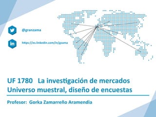 UF	
  1780	
  	
  	
  La	
  inves/gación	
  de	
  mercados	
  
Universo	
  muestral,	
  diseño	
  de	
  encuestas	
  
Profesor:	
  	
  Gorka	
  Zamarreño	
  Aramendia	
  
hDps://es.linkedin.com/in/gzama	
  
@granzama	
  
	
  
 