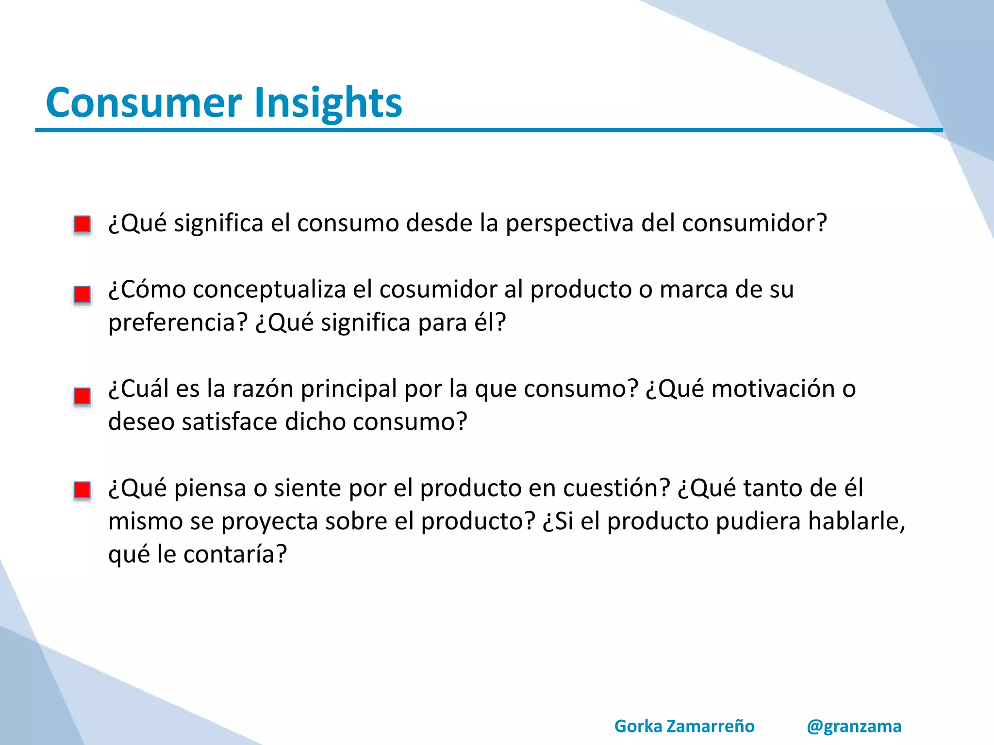 Gorka Zamarreño @granzama
Consumer Insights
¿Qué significa el consumo desde la perspectiva del consumidor?
¿Cómo conceptualiza el cosumidor al producto o marca de su
preferencia? ¿Qué significa para él?
¿Cuál es la razón principal por la que consumo? ¿Qué motivación o
deseo satisface dicho consumo?
¿Qué piensa o siente por el producto en cuestión? ¿Qué tanto de él
mismo se proyecta sobre el producto? ¿Si el producto pudiera hablarle,
qué le contaría?
 