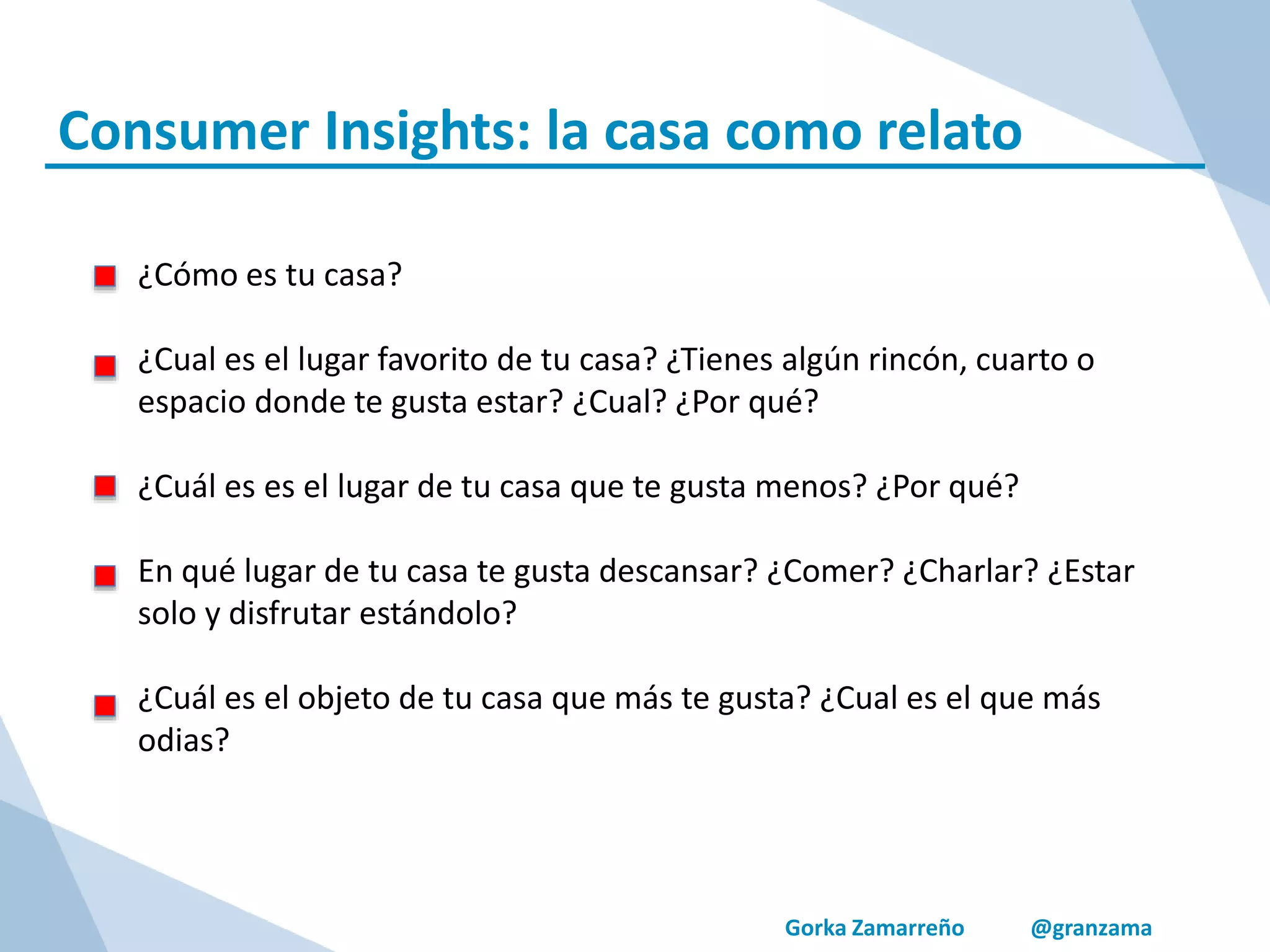 Gorka Zamarreño @granzama
Consumer Insights: la casa como relato
¿Cómo es tu casa?
¿Cual es el lugar favorito de tu casa? ¿Tienes algún rincón, cuarto o
espacio donde te gusta estar? ¿Cual? ¿Por qué?
¿Cuál es es el lugar de tu casa que te gusta menos? ¿Por qué?
En qué lugar de tu casa te gusta descansar? ¿Comer? ¿Charlar? ¿Estar
solo y disfrutar estándolo?
¿Cuál es el objeto de tu casa que más te gusta? ¿Cual es el que más
odias?
 